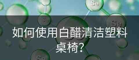 如何使用白醋清洁塑料桌椅？(如何使用白醋清洁塑料桌椅视频)